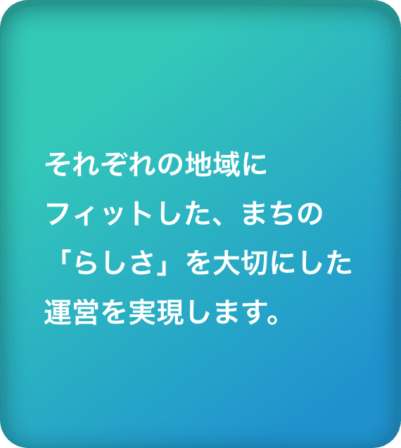 それぞれの地域にフィットした、まちの「らしさ」を大切にした運営を実現します。