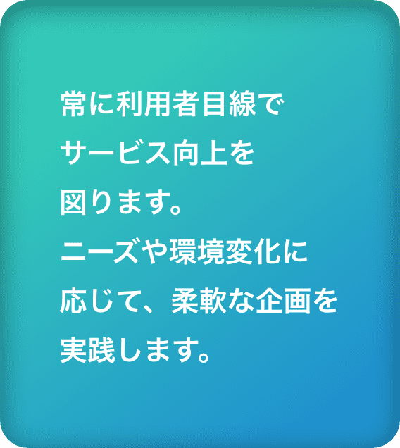 常に利用者目線でサービス向上を図ります。ニーズや環境変化に応じて、柔軟な企画を実践します。