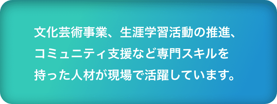 文化芸術事業、生涯学習活動の推進、コミュニティ支援など専門スキルを持った人材が現場で活躍しています。