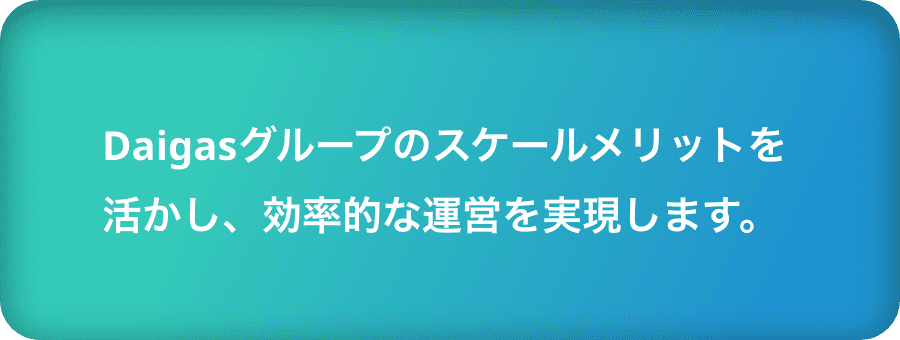 Daigasグループのスケールメリットを活かし、効率的な運営を実現します。